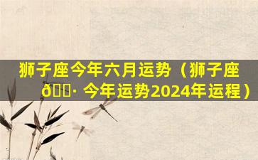 狮子座今年六月运势（狮子座 🌷 今年运势2024年运程）